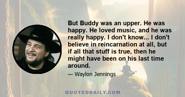 But Buddy was an upper. He was happy. He loved music, and he was really happy. I don't know... I don't believe in reincarnation at all, but if all that stuff is true, then he might have been on his last time around.