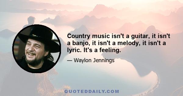 Country music isn't a guitar, it isn't a banjo, it isn't a melody, it isn't a lyric. It's a feeling.