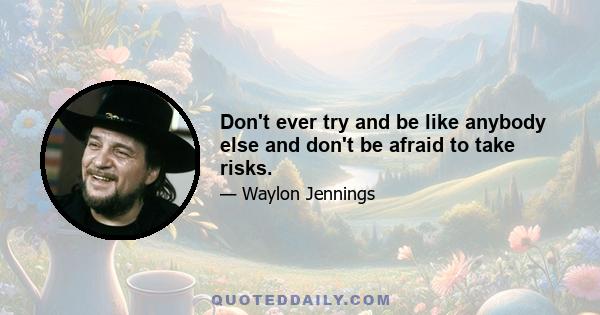 Don't ever try and be like anybody else and don't be afraid to take risks.