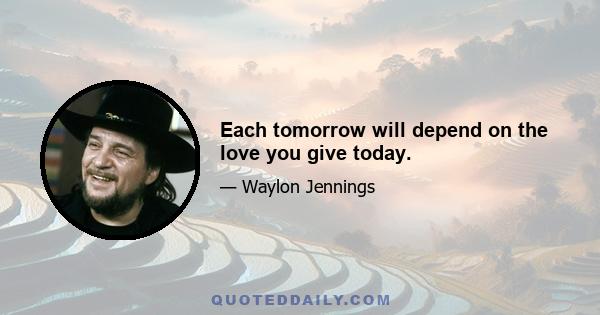 Each tomorrow will depend on the love you give today.