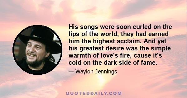 His songs were soon curled on the lips of the world, they had earned him the highest acclaim. And yet his greatest desire was the simple warmth of love's fire, cause it's cold on the dark side of fame.