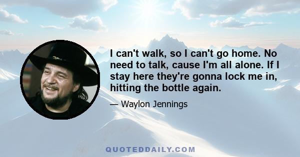 I can't walk, so I can't go home. No need to talk, cause I'm all alone. If I stay here they're gonna lock me in, hitting the bottle again.