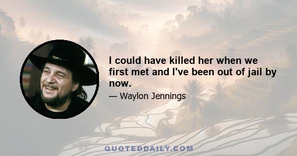 I could have killed her when we first met and I've been out of jail by now.