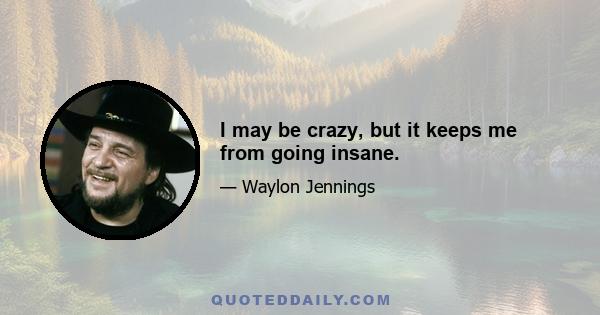 I may be crazy, but it keeps me from going insane.