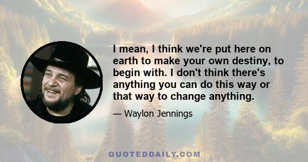 I mean, I think we're put here on earth to make your own destiny, to begin with. I don't think there's anything you can do this way or that way to change anything.