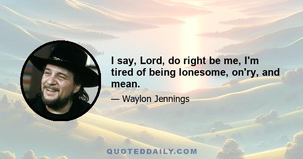 I say, Lord, do right be me, I'm tired of being lonesome, on'ry, and mean.