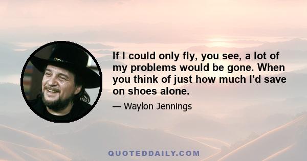 If I could only fly, you see, a lot of my problems would be gone. When you think of just how much I'd save on shoes alone.