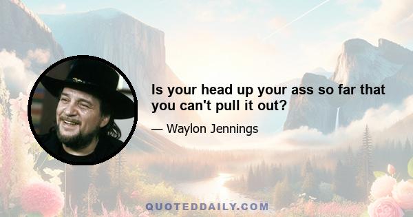 Is your head up your ass so far that you can't pull it out?