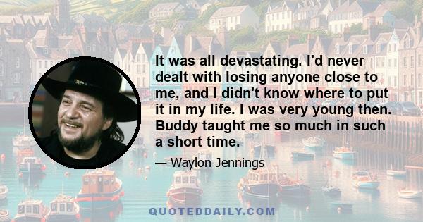 It was all devastating. I'd never dealt with losing anyone close to me, and I didn't know where to put it in my life. I was very young then. Buddy taught me so much in such a short time.