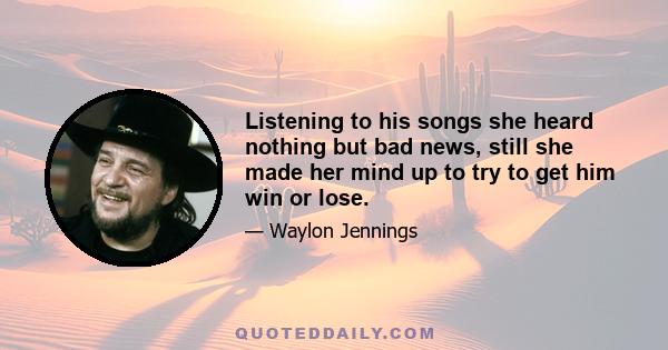 Listening to his songs she heard nothing but bad news, still she made her mind up to try to get him win or lose.