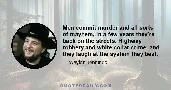 Men commit murder and all sorts of mayhem, in a few years they're back on the streets. Highway robbery and white collar crime, and they laugh at the system they beat.