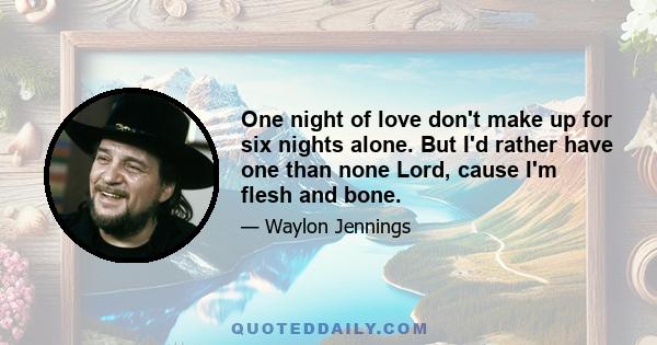 One night of love don't make up for six nights alone. But I'd rather have one than none Lord, cause I'm flesh and bone.