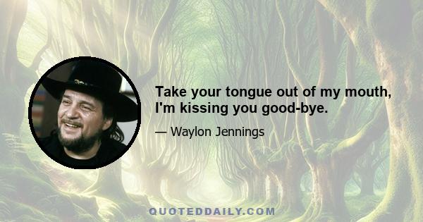 Take your tongue out of my mouth, I'm kissing you good-bye.