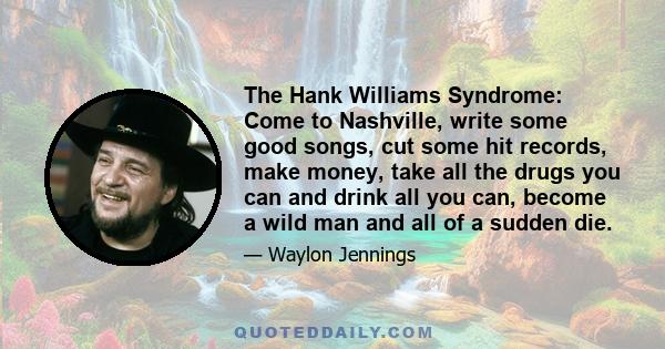 The Hank Williams Syndrome: Come to Nashville, write some good songs, cut some hit records, make money, take all the drugs you can and drink all you can, become a wild man and all of a sudden die.