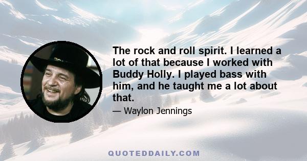 The rock and roll spirit. I learned a lot of that because I worked with Buddy Holly. I played bass with him, and he taught me a lot about that.