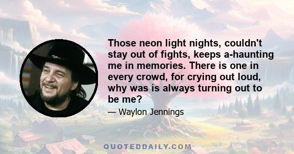 Those neon light nights, couldn't stay out of fights, keeps a-haunting me in memories. There is one in every crowd, for crying out loud, why was is always turning out to be me?