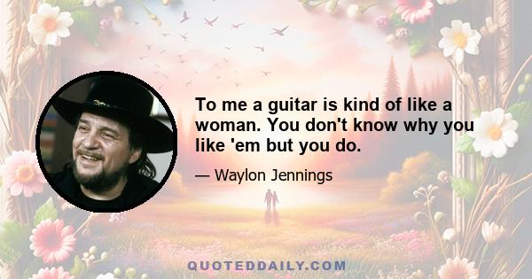 To me a guitar is kind of like a woman. You don't know why you like 'em but you do.