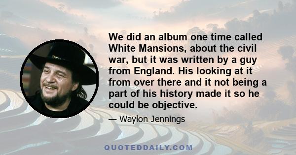 We did an album one time called White Mansions, about the civil war, but it was written by a guy from England. His looking at it from over there and it not being a part of his history made it so he could be objective.