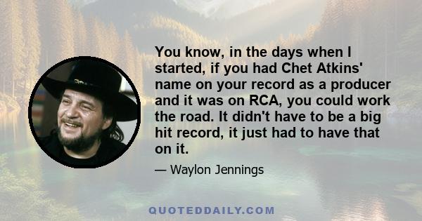 You know, in the days when I started, if you had Chet Atkins' name on your record as a producer and it was on RCA, you could work the road. It didn't have to be a big hit record, it just had to have that on it.