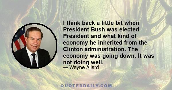 I think back a little bit when President Bush was elected President and what kind of economy he inherited from the Clinton administration. The economy was going down. It was not doing well.