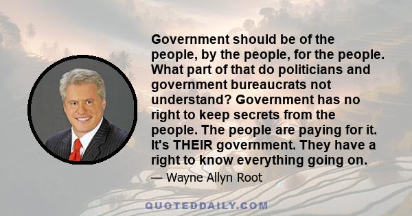 Government should be of the people, by the people, for the people. What part of that do politicians and government bureaucrats not understand? Government has no right to keep secrets from the people. The people are