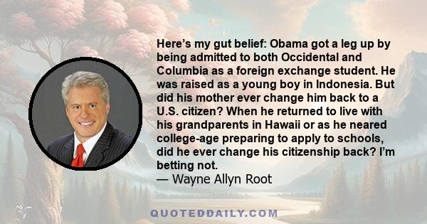 Here’s my gut belief: Obama got a leg up by being admitted to both Occidental and Columbia as a foreign exchange student. He was raised as a young boy in Indonesia. But did his mother ever change him back to a U.S.