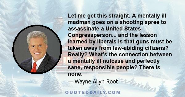 Let me get this straight. A mentally ill madman goes on a shooting spree to assassinate a United States Congressperson... and the lesson learned by liberals is that guns must be taken away from law-abiding citizens?