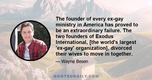 The founder of every ex-gay ministry in America has proved to be an extraordinary failure. The two founders of Exodus International, [the world's largest 'ex-gay' organization], divorced their wives to move in together.