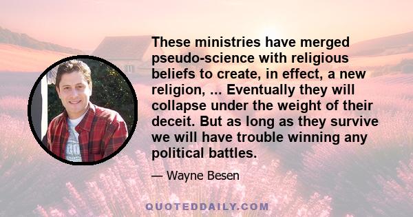 These ministries have merged pseudo-science with religious beliefs to create, in effect, a new religion, ... Eventually they will collapse under the weight of their deceit. But as long as they survive we will have