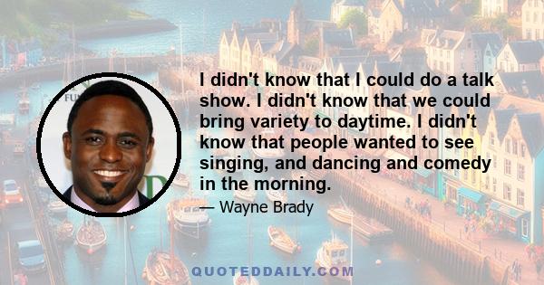 I didn't know that I could do a talk show. I didn't know that we could bring variety to daytime. I didn't know that people wanted to see singing, and dancing and comedy in the morning.