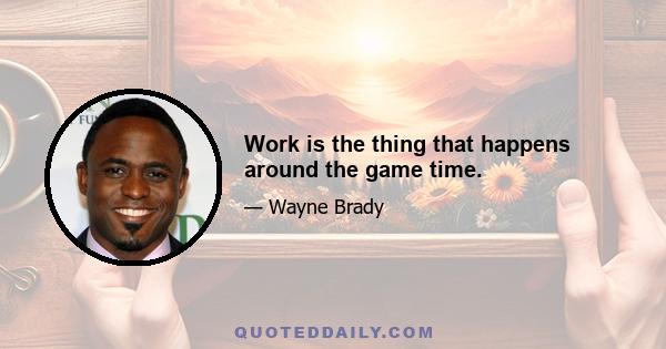 Work is the thing that happens around the game time.