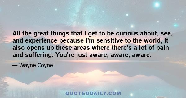 All the great things that I get to be curious about, see, and experience because I'm sensitive to the world, it also opens up these areas where there's a lot of pain and suffering. You're just aware, aware, aware.