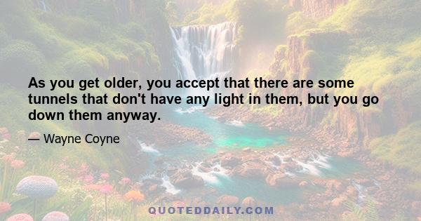 As you get older, you accept that there are some tunnels that don't have any light in them, but you go down them anyway.