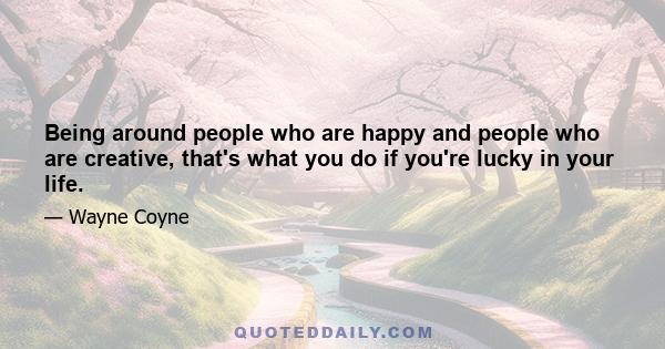 Being around people who are happy and people who are creative, that's what you do if you're lucky in your life.