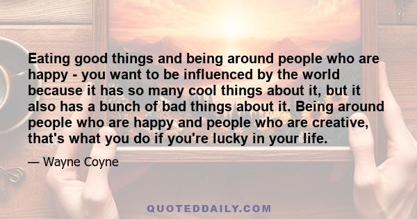 Eating good things and being around people who are happy - you want to be influenced by the world because it has so many cool things about it, but it also has a bunch of bad things about it. Being around people who are