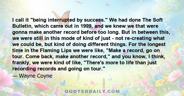 I call it being interrupted by success. We had done The Soft Bulletin, which came out in 1999, and we knew we that were gonna make another record before too long. But in between this, we were still in this mode of kind