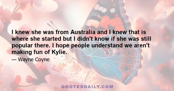 I knew she was from Australia and I knew that is where she started but I didn't know if she was still popular there. I hope people understand we aren't making fun of Kylie.