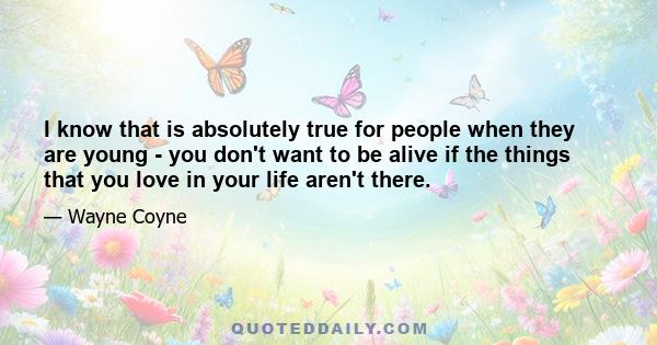 I know that is absolutely true for people when they are young - you don't want to be alive if the things that you love in your life aren't there.