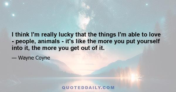 I think I'm really lucky that the things I'm able to love - people, animals - it's like the more you put yourself into it, the more you get out of it.