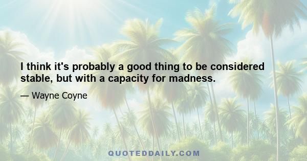 I think it's probably a good thing to be considered stable, but with a capacity for madness.