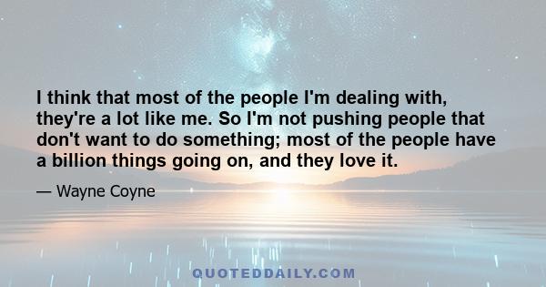 I think that most of the people I'm dealing with, they're a lot like me. So I'm not pushing people that don't want to do something; most of the people have a billion things going on, and they love it.