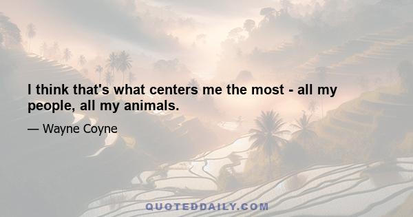 I think that's what centers me the most - all my people, all my animals.