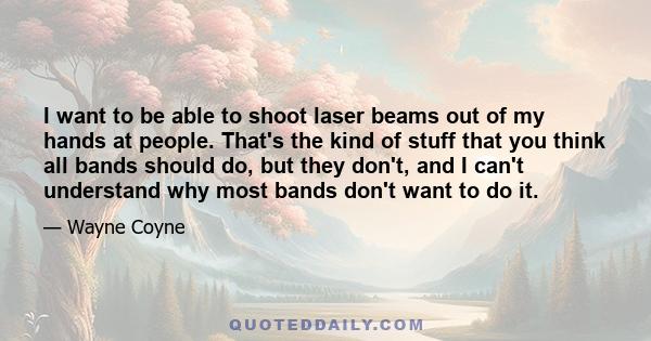 I want to be able to shoot laser beams out of my hands at people. That's the kind of stuff that you think all bands should do, but they don't, and I can't understand why most bands don't want to do it.