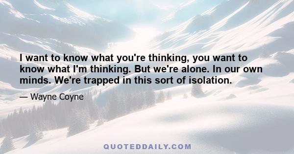 I want to know what you're thinking, you want to know what I'm thinking. But we're alone. In our own minds. We're trapped in this sort of isolation.