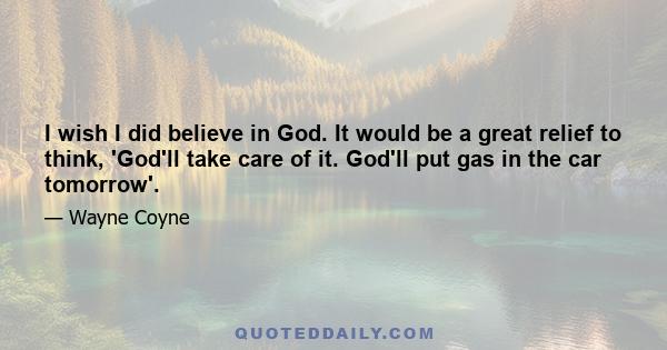 I wish I did believe in God. It would be a great relief to think, 'God'll take care of it. God'll put gas in the car tomorrow'.