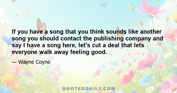 If you have a song that you think sounds like another song you should contact the publishing company and say I have a song here, let's cut a deal that lets everyone walk away feeling good.