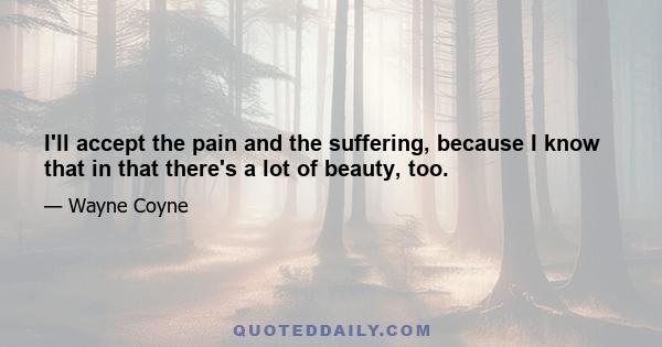 I'll accept the pain and the suffering, because I know that in that there's a lot of beauty, too.