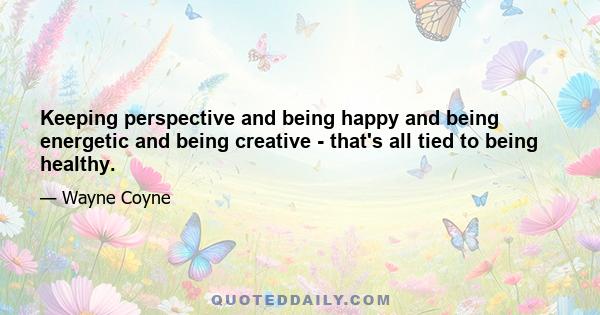 Keeping perspective and being happy and being energetic and being creative - that's all tied to being healthy.