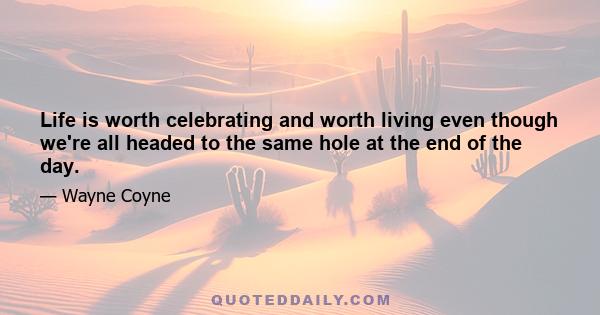 Life is worth celebrating and worth living even though we're all headed to the same hole at the end of the day.