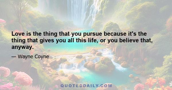 Love is the thing that you pursue because it's the thing that gives you all this life, or you believe that, anyway.